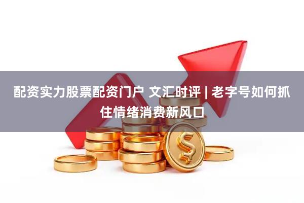 配资实力股票配资门户 文汇时评 | 老字号如何抓住情绪消费新风口