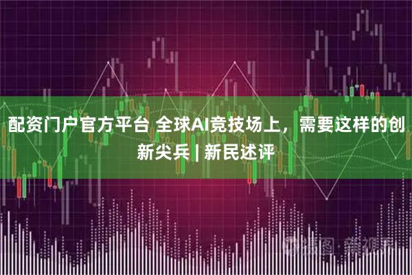 配资门户官方平台 全球AI竞技场上，需要这样的创新尖兵 | 新民述评