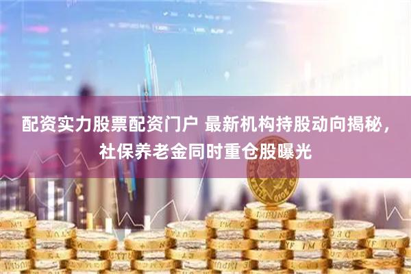 配资实力股票配资门户 最新机构持股动向揭秘，社保养老金同时重仓股曝光