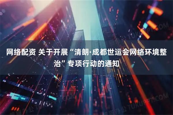 网络配资 关于开展“清朗·成都世运会网络环境整治”专项行动的通知