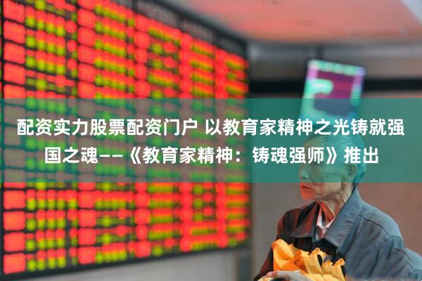 配资实力股票配资门户 以教育家精神之光铸就强国之魂——《教育家精神：铸魂强师》推出