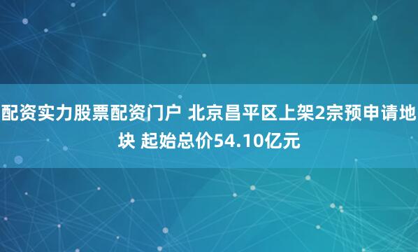 配资实力股票配资门户 北京昌平区上架2宗预申请地块 起始总价54.10亿元