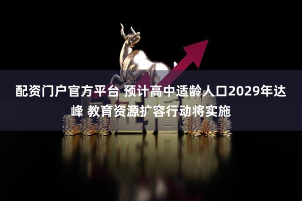 配资门户官方平台 预计高中适龄人口2029年达峰 教育资源扩容行动将实施