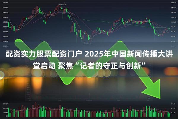配资实力股票配资门户 2025年中国新闻传播大讲堂启动 聚焦“记者的守正与创新”