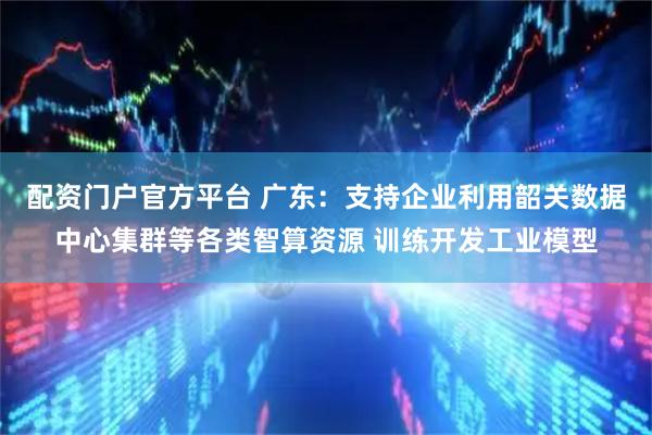配资门户官方平台 广东：支持企业利用韶关数据中心集群等各类智算资源 训练开发工业模型