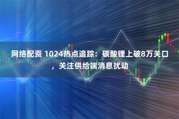 网络配资 1024热点追踪：碳酸锂上破8万关口，关注供给端消息扰动