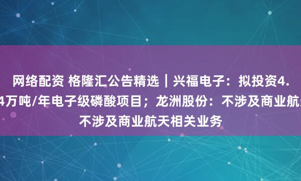 网络配资 格隆汇公告精选︱兴福电子：拟投资4.8亿元建设4万吨/年电子级磷酸项目；龙洲股份：不涉及商业航天相关业务
