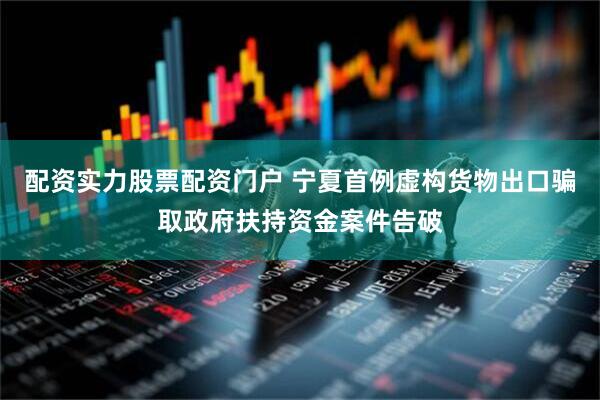配资实力股票配资门户 宁夏首例虚构货物出口骗取政府扶持资金案件告破