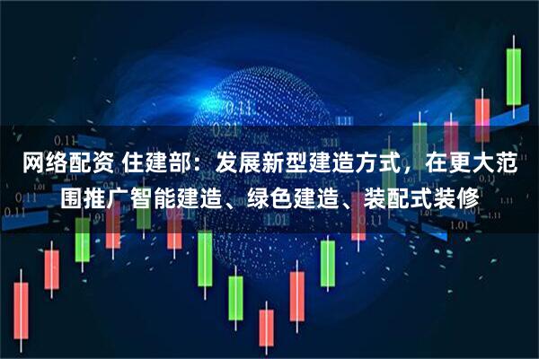 网络配资 住建部：发展新型建造方式，在更大范围推广智能建造、绿色建造、装配式装修