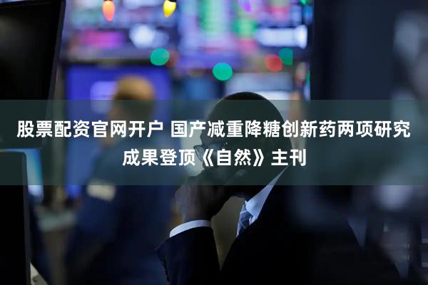 股票配资官网开户 国产减重降糖创新药两项研究成果登顶《自然》主刊