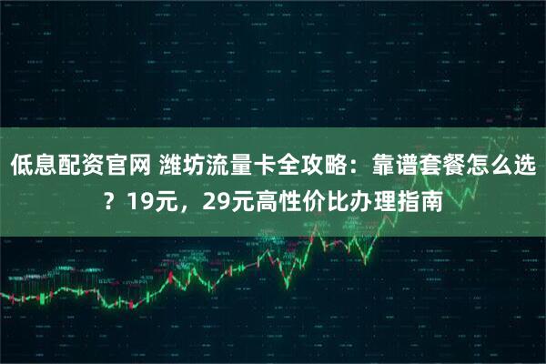 低息配资官网 潍坊流量卡全攻略：靠谱套餐怎么选？19元，29元高性价比办理指南