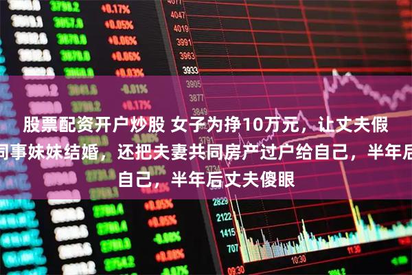 股票配资开户炒股 女子为挣10万元，让丈夫假离婚后跟同事妹妹结婚，还把夫妻共同房产过户给自己，半年后丈夫傻眼