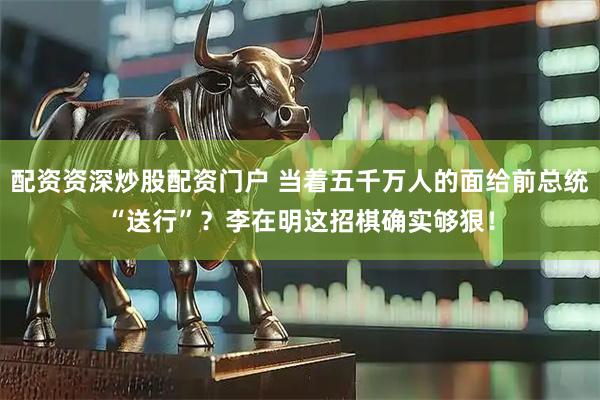 配资资深炒股配资门户 当着五千万人的面给前总统“送行”？李在明这招棋确实够狠！