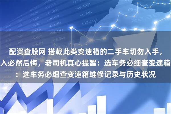 配资查股网 搭载此类变速箱的二手车切勿入手，故障频发隐患多，购入必然后悔，老司机真心提醒：选车务必细查变速箱维修记录与历史状况