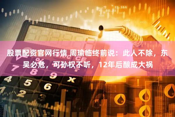股票配资官网行情 周瑜临终前说：此人不除，东吴必危，可孙权不听，12年后酿成大祸
