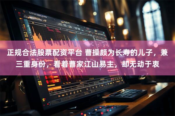 正规合法股票配资平台 曹操颇为长寿的儿子，兼三重身份，看着曹家江山易主，却无动于衷