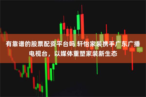 有靠谱的股票配资平台吗 轩怡家装携手广东广播电视台，以媒体重塑家装新生态