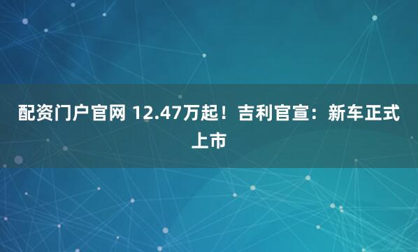 配资门户官网 12.47万起！吉利官宣：新车正式上市