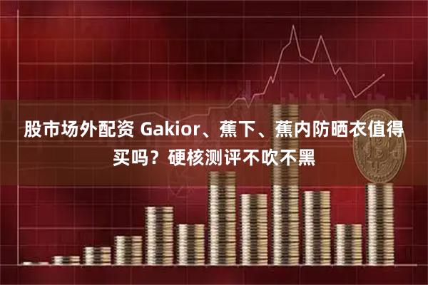 股市场外配资 Gakior、蕉下、蕉内防晒衣值得买吗？硬核测评不吹不黑