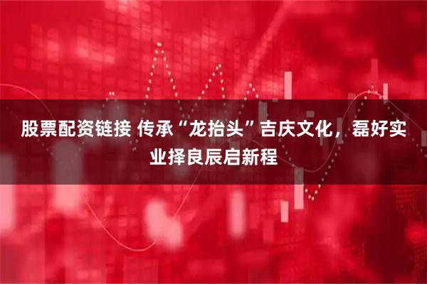 股票配资链接 传承“龙抬头”吉庆文化，磊好实业择良辰启新程