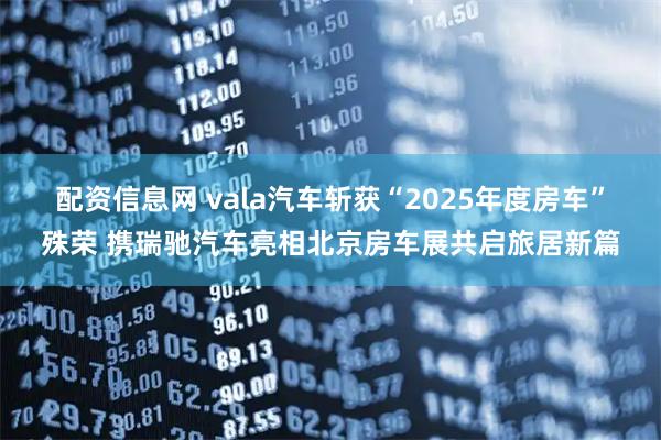 配资信息网 vala汽车斩获“2025年度房车”殊荣 携瑞驰汽车亮相北京房车展共启旅居新篇