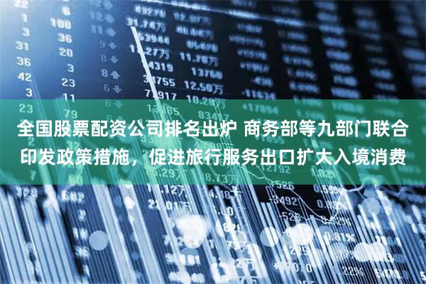 全国股票配资公司排名出炉 商务部等九部门联合印发政策措施，促进旅行服务出口扩大入境消费